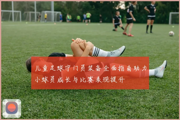 儿童足球守门员装备全面指南助力小球员成长与比赛表现提升