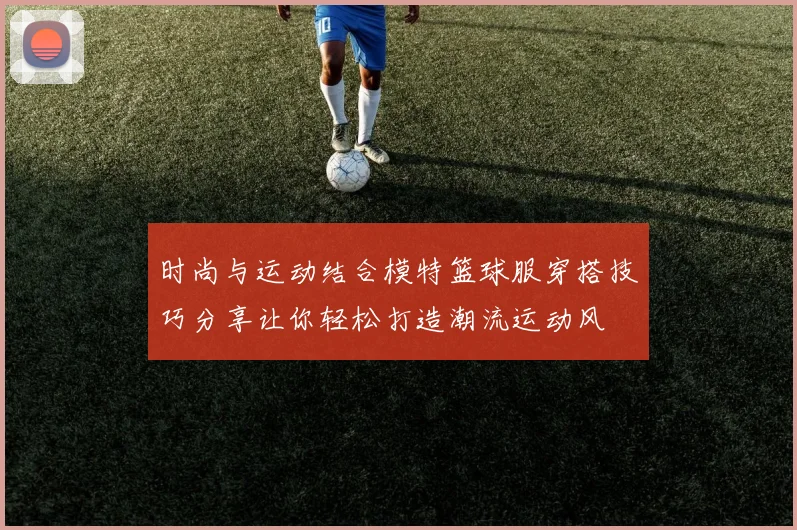 时尚与运动结合模特篮球服穿搭技巧分享让你轻松打造潮流运动风