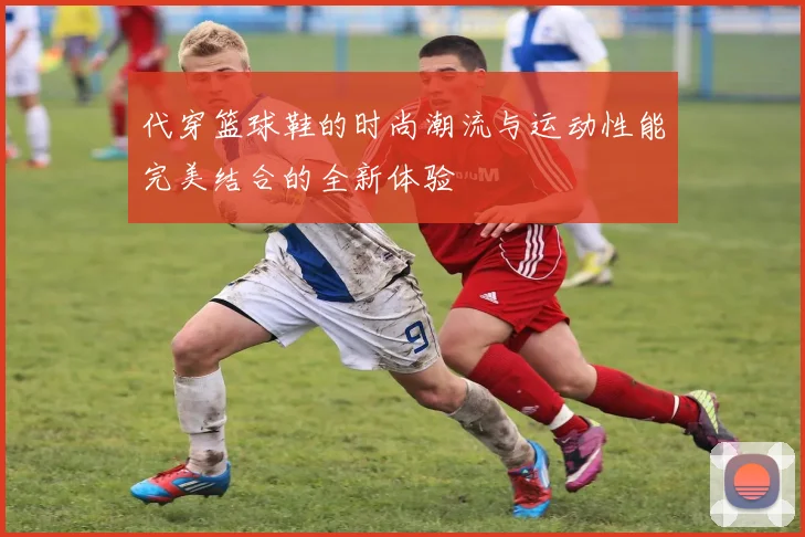 代穿篮球鞋的时尚潮流与运动性能完美结合的全新体验